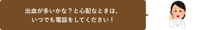 出血が多いかな？と心配なときは、いつでも電話をしてください！