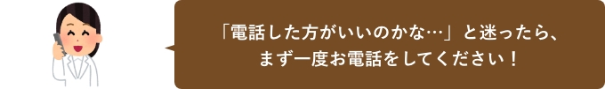 「電話した方がいいのかな？」と迷ったら、まず一度お電話をしてください！